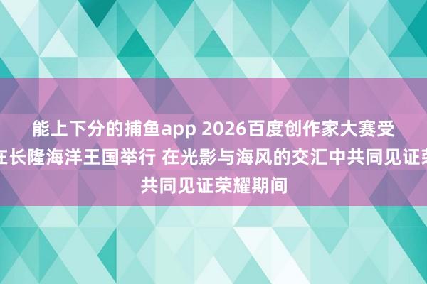 能上下分的捕鱼app 2026百度创作家大赛受奖盛典在长隆海洋王国举行 在光影与海风的交汇中共同见证荣耀期间