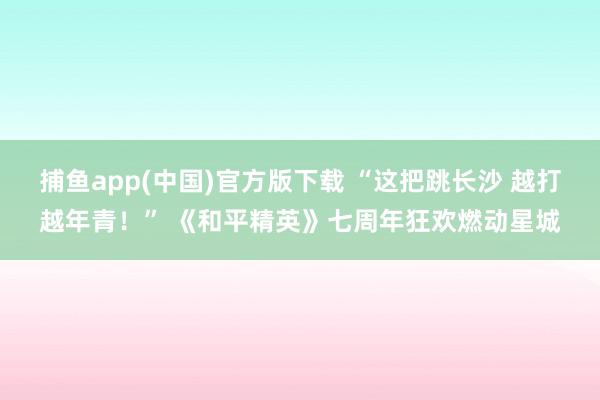 捕鱼app(中国)官方版下载 “这把跳长沙 越打越年青！” 《和平精英》七周年狂欢燃动星城