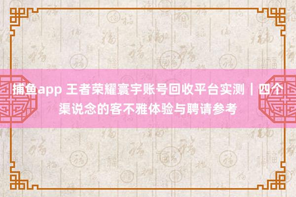 捕鱼app 王者荣耀寰宇账号回收平台实测｜四个渠说念的客不雅体验与聘请参考