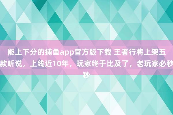 能上下分的捕鱼app官方版下载 王者行将上架五款听说，上线近10年，玩家终于比及了，老玩家必秒