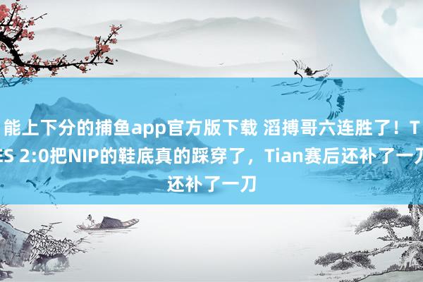 能上下分的捕鱼app官方版下载 滔搏哥六连胜了！TES 2:0把NIP的鞋底真的踩穿了，Tian赛后还补了一刀