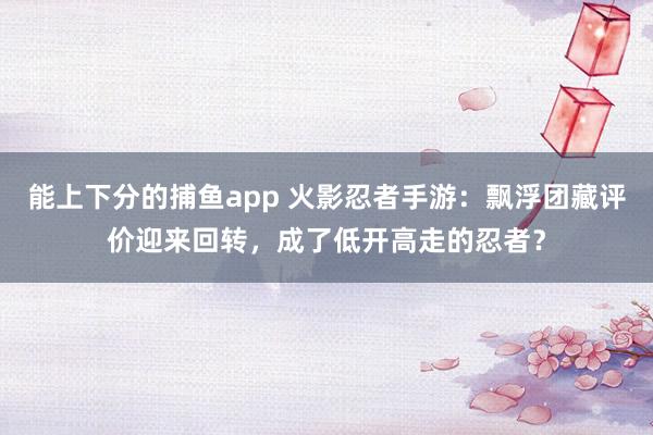 能上下分的捕鱼app 火影忍者手游：飘浮团藏评价迎来回转，成了低开高走的忍者？