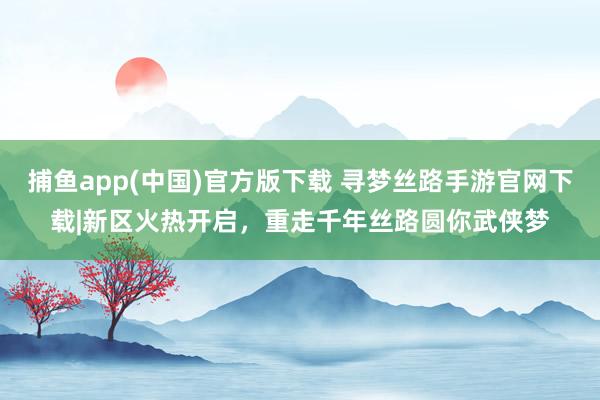捕鱼app(中国)官方版下载 寻梦丝路手游官网下载|新区火热开启，重走千年丝路圆你武侠梦