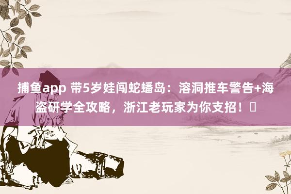 捕鱼app 带5岁娃闯蛇蟠岛：溶洞推车警告+海盗研学全攻略，浙江老玩家为你支招！️