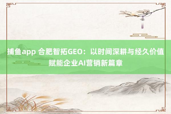 捕鱼app 合肥智拓GEO：以时间深耕与经久价值赋能企业AI营销新篇章