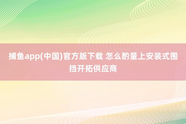 捕鱼app(中国)官方版下载 怎么酌量上安装式围挡开拓供应商
