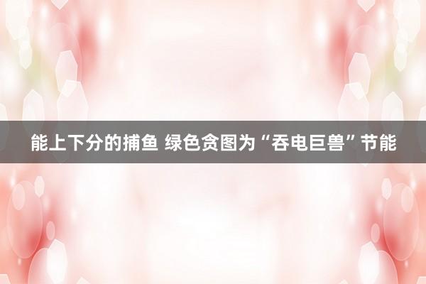 能上下分的捕鱼 绿色贪图为“吞电巨兽”节能