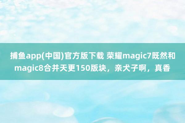 捕鱼app(中国)官方版下载 荣耀magic7既然和magic8合并天更150版块，亲犬子啊，真香