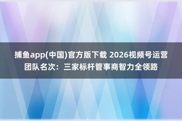 捕鱼app(中国)官方版下载 2026视频号运营团队名次：三家标杆管事商智力全领路