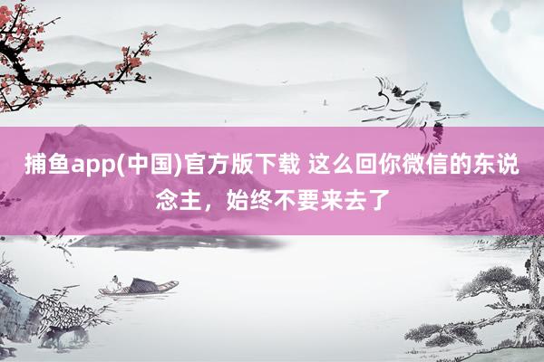 捕鱼app(中国)官方版下载 这么回你微信的东说念主，始终不要来去了