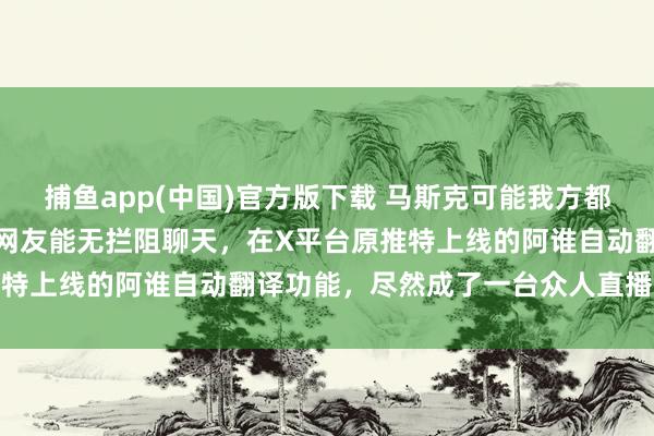捕鱼app(中国)官方版下载 马斯克可能我方都没预见，他为了让全寰宇网友能无拦阻聊天，在X平台原推特上线的阿谁自动翻译功能，尽然成了一台众人直播录像机