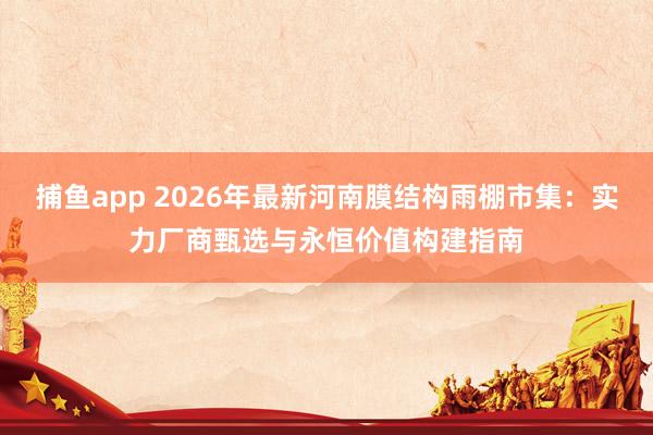 捕鱼app 2026年最新河南膜结构雨棚市集：实力厂商甄选与永恒价值构建指南