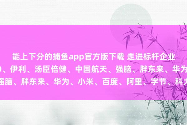 能上下分的捕鱼app官方版下载 走进标杆企业参访预约电话｜OPPO、伊利、汤臣倍健、中国航天、强脑、胖东来、华为、小米、百度、阿里、字节、科大讯飞等