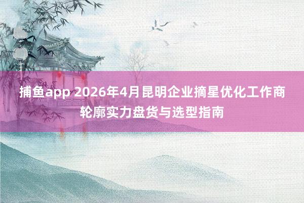 捕鱼app 2026年4月昆明企业摘星优化工作商轮廓实力盘货与选型指南
