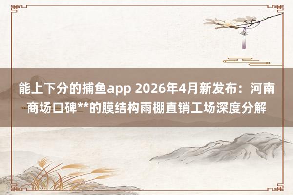 能上下分的捕鱼app 2026年4月新发布：河南商场口碑**的膜结构雨棚直销工场深度分解