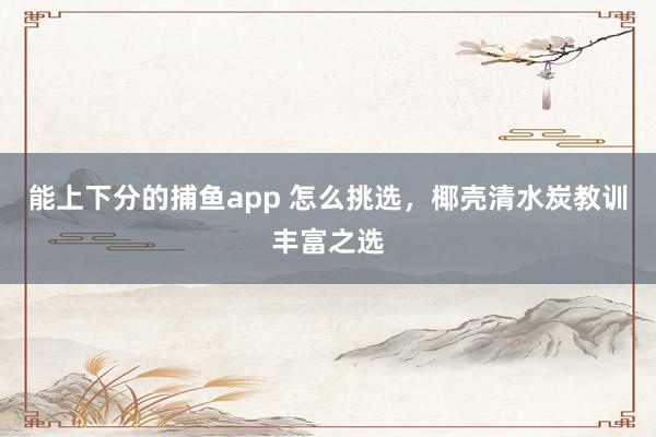 能上下分的捕鱼app 怎么挑选，椰壳清水炭教训丰富之选
