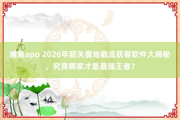 捕鱼app 2026年韶关腹地截流获客软件大揭秘，究竟哪家才是最强王者？