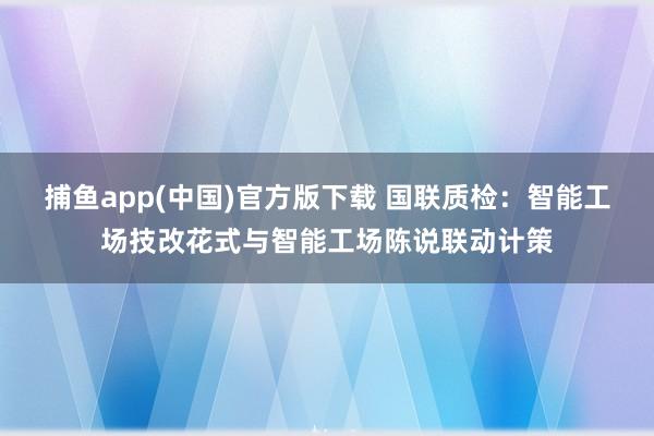 捕鱼app(中国)官方版下载 国联质检：智能工场技改花式与智能工场陈说联动计策