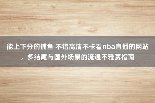 能上下分的捕鱼 不错高清不卡看nba直播的网站，多结尾与国外场景的流通不雅赛指南