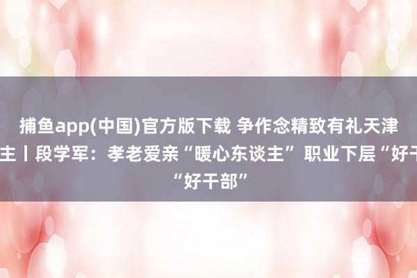 捕鱼app(中国)官方版下载 争作念精致有礼天津东谈主丨段学军：孝老爱亲“暖心东谈主” 职业下层“好干部”