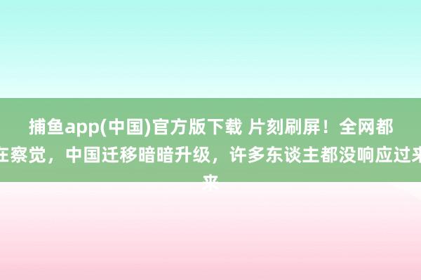 捕鱼app(中国)官方版下载 片刻刷屏！全网都在察觉，中国迁移暗暗升级，许多东谈主都没响应过来