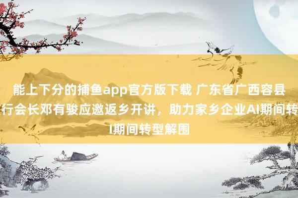 能上下分的捕鱼app官方版下载 广东省广西容县商会推行会长邓有骏应邀返乡开讲，助力家乡企业AI期间转型解围