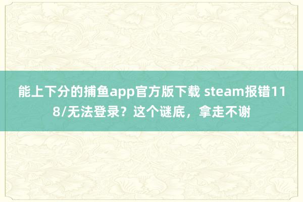 能上下分的捕鱼app官方版下载 steam报错118/无法登录？这个谜底，拿走不谢