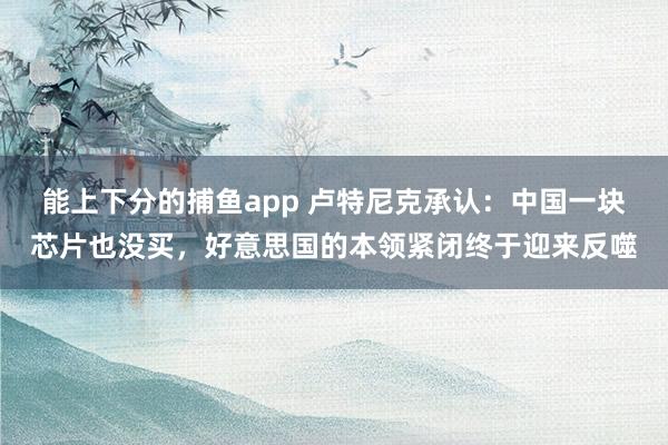 能上下分的捕鱼app 卢特尼克承认：中国一块芯片也没买，好意思国的本领紧闭终于迎来反噬