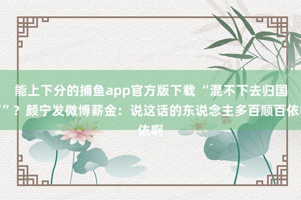 能上下分的捕鱼app官方版下载 “混不下去归国了”？颜宁发微博薪金：说这话的东说念主多百顺百依啊