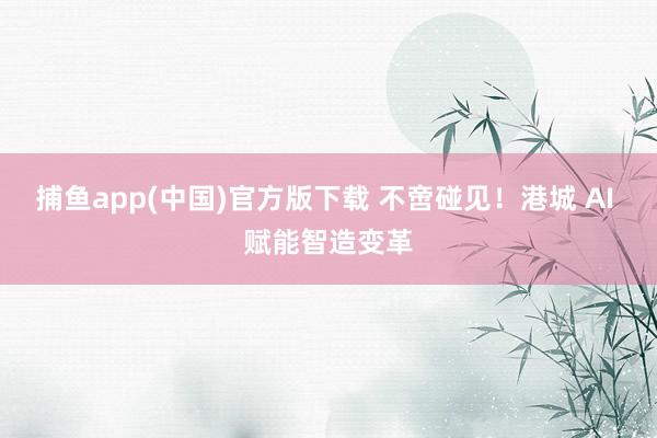捕鱼app(中国)官方版下载 不啻碰见！港城 AI 赋能智造变革