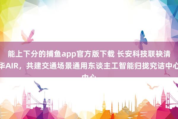 能上下分的捕鱼app官方版下载 长安科技联袂清华AIR，共建交通场景通用东谈主工智能归拢究诘中心