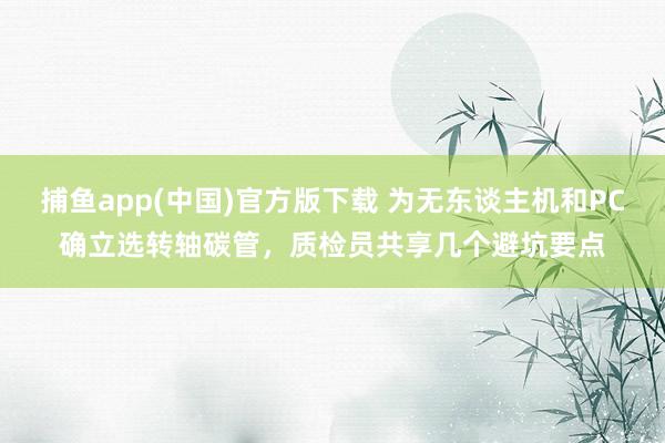 捕鱼app(中国)官方版下载 为无东谈主机和PC确立选转轴碳管，质检员共享几个避坑要点