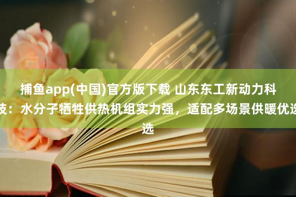 捕鱼app(中国)官方版下载 山东东工新动力科技：水分子牺牲供热机组实力强，适配多场景供暖优选