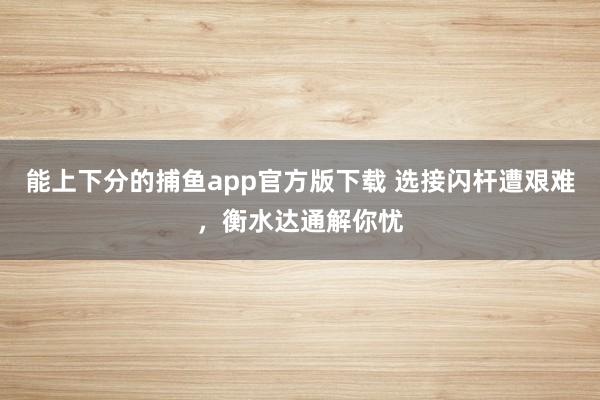 能上下分的捕鱼app官方版下载 选接闪杆遭艰难，衡水达通解你忧