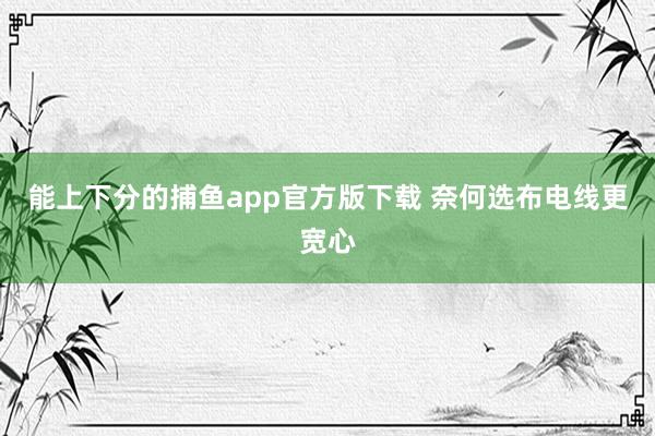 能上下分的捕鱼app官方版下载 奈何选布电线更宽心