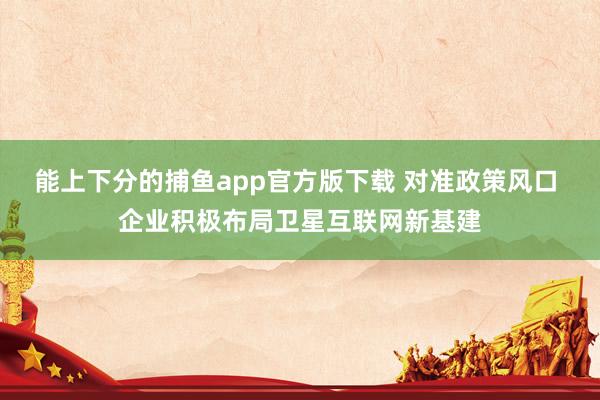 能上下分的捕鱼app官方版下载 对准政策风口 企业积极布局卫星互联网新基建