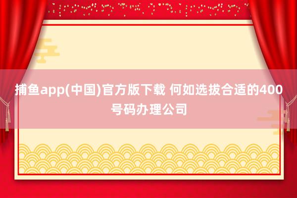 捕鱼app(中国)官方版下载 何如选拔合适的400号码办理公司