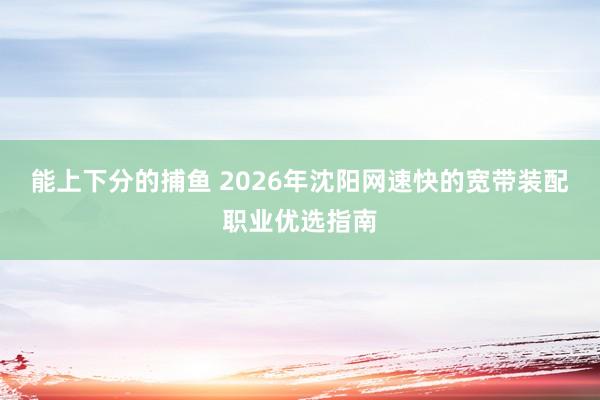 能上下分的捕鱼 2026年沈阳网速快的宽带装配职业优选指南