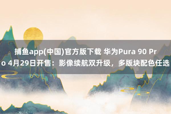 捕鱼app(中国)官方版下载 华为Pura 90 Pro 4月29日开售：影像续航双升级，多版块配色任选