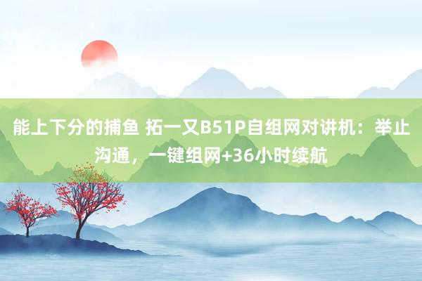 能上下分的捕鱼 拓一又B51P自组网对讲机：举止沟通，一键组网+36小时续航
