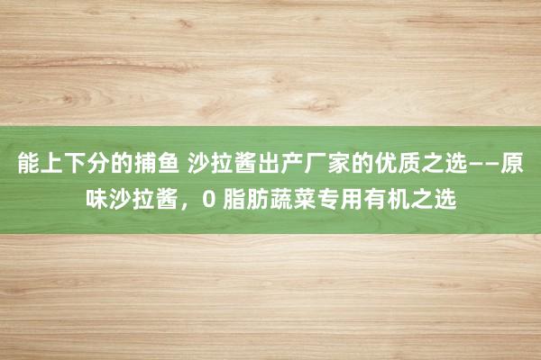 能上下分的捕鱼 沙拉酱出产厂家的优质之选——原味沙拉酱，0 脂肪蔬菜专用有机之选