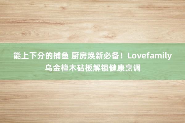 能上下分的捕鱼 厨房焕新必备！Lovefamily乌金檀木砧板解锁健康烹调