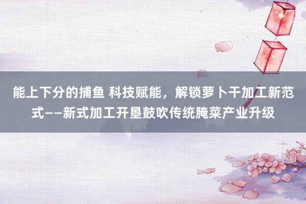 能上下分的捕鱼 科技赋能，解锁萝卜干加工新范式——新式加工开垦鼓吹传统腌菜产业升级