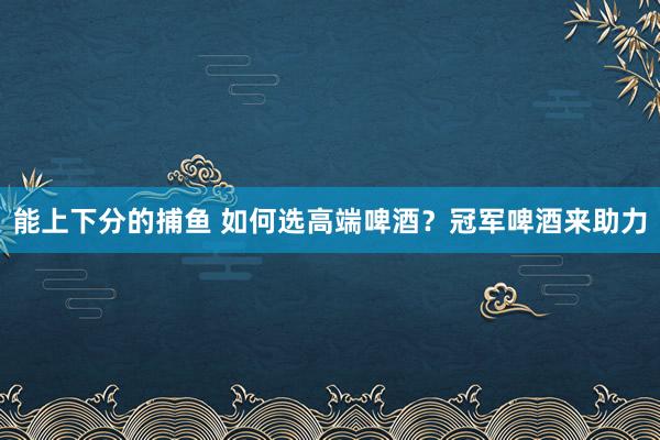 能上下分的捕鱼 如何选高端啤酒？冠军啤酒来助力