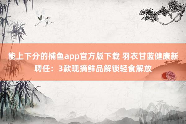 能上下分的捕鱼app官方版下载 羽衣甘蓝健康新聘任：3款现摘鲜品解锁轻食解放