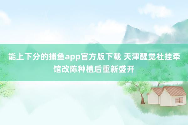 能上下分的捕鱼app官方版下载 天津醒觉社挂牵馆改陈种植后重新盛开