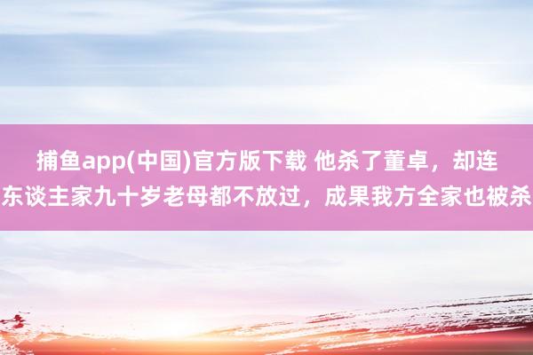 捕鱼app(中国)官方版下载 他杀了董卓，却连东谈主家九十岁老母都不放过，成果我方全家也被杀