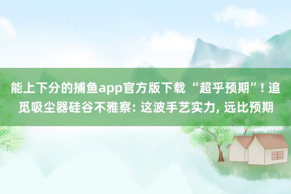 能上下分的捕鱼app官方版下载 “超乎预期”! 追觅吸尘器硅谷不雅察: 这波手艺实力, 远比预期