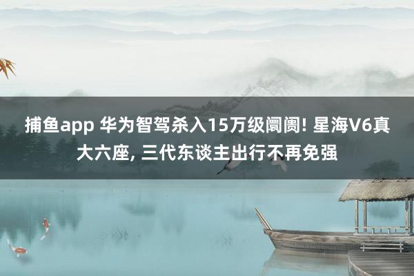 捕鱼app 华为智驾杀入15万级阛阓! 星海V6真大六座, 三代东谈主出行不再免强