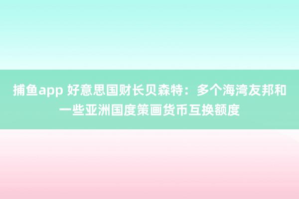 捕鱼app 好意思国财长贝森特：多个海湾友邦和一些亚洲国度策画货币互换额度